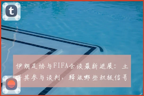 伊朗足协与FIFA会谈最新进展：土耳其参与谈判，释放哪些积极信号？