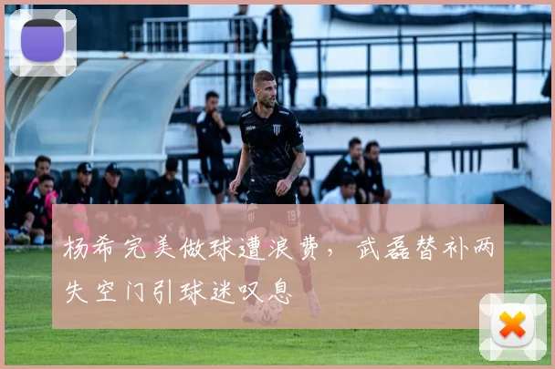 杨希完美做球遭浪费,武磊替补两失空门引球迷叹息