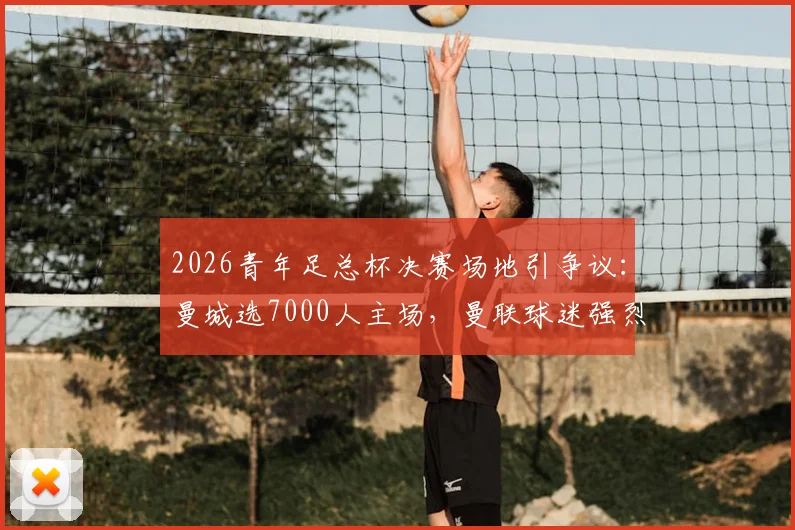 2026青年足总杯决赛场地引争议：曼城选7000人主场，曼联球迷强烈抗议原因解析
