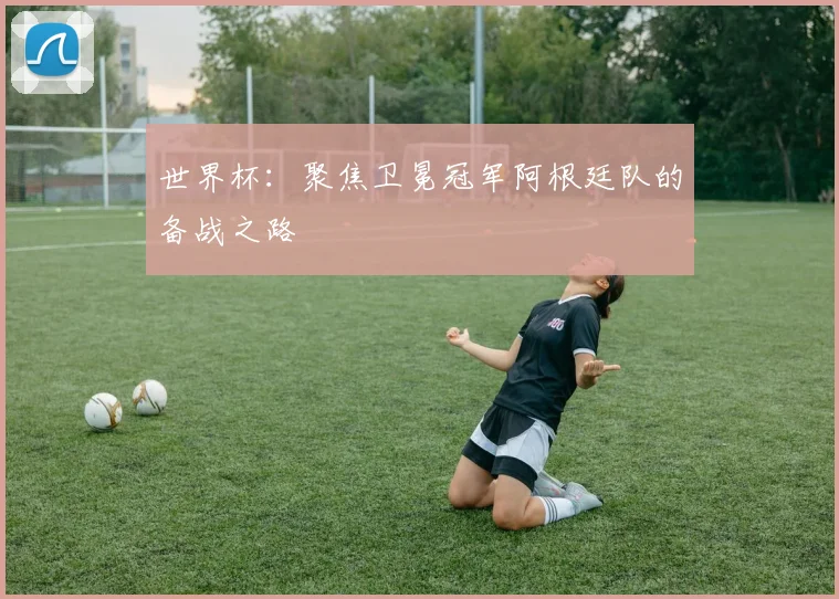 世界杯:聚焦卫冕冠军阿根廷队的备战之路