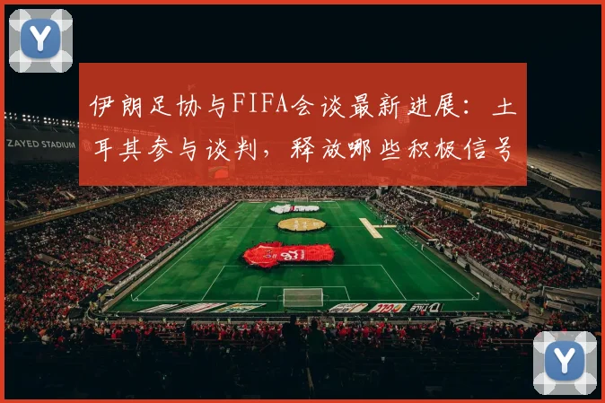 伊朗足协与FIFA会谈最新进展：土耳其参与谈判，释放哪些积极信号？