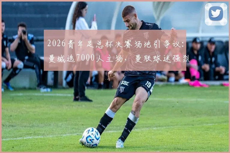 2026青年足总杯决赛场地引争议:曼城选7000人主场,曼联球迷强烈抗议原因解析