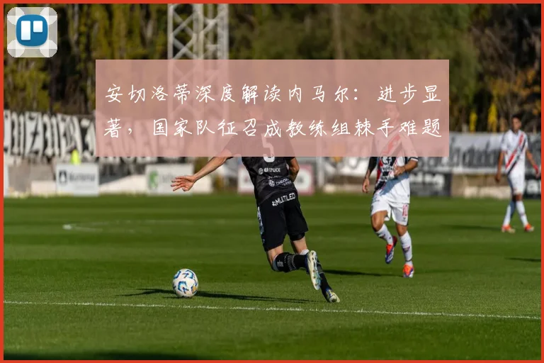安切洛蒂深度解读内马尔:进步显著,国家队征召成教练组棘手难题