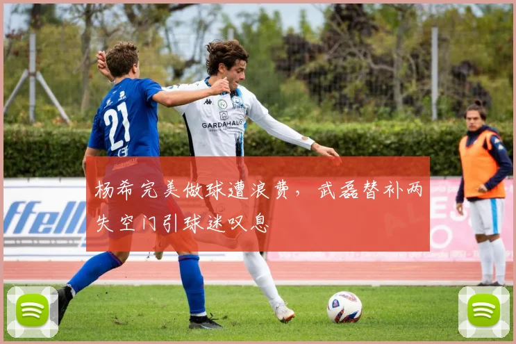 杨希完美做球遭浪费，武磊替补两失空门引球迷叹息