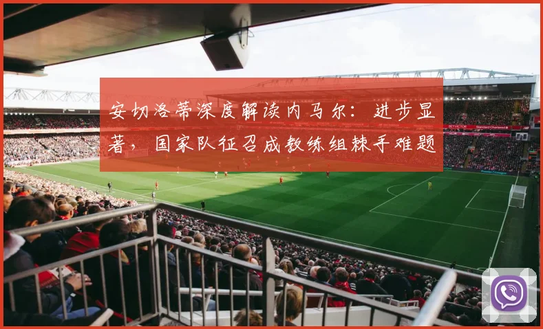 安切洛蒂深度解读内马尔:进步显著,国家队征召成教练组棘手难题