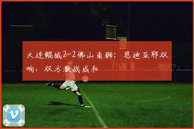 大连鲲城2-2佛山南狮：恩迪亚耶双响，双方激战成和