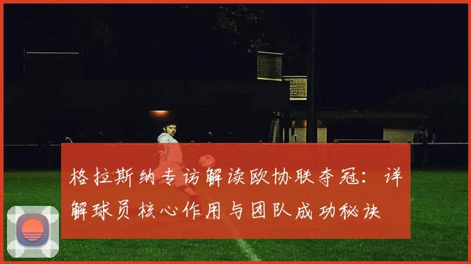 格拉斯纳专访解读欧协联夺冠：详解球员核心作用与团队成功秘诀