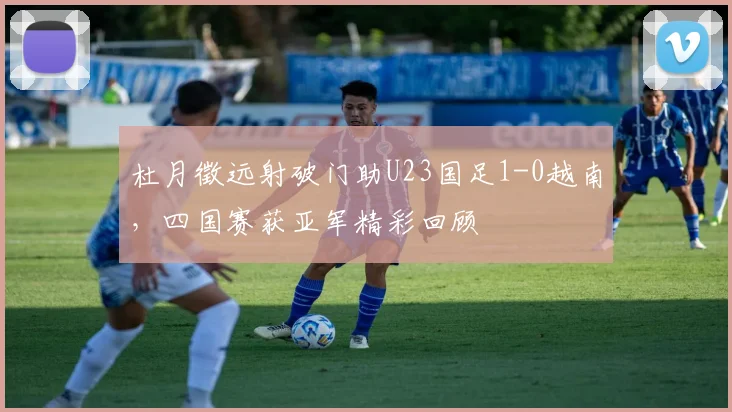 杜月徵远射破门助U23国足1-0越南,四国赛获亚军精彩回顾